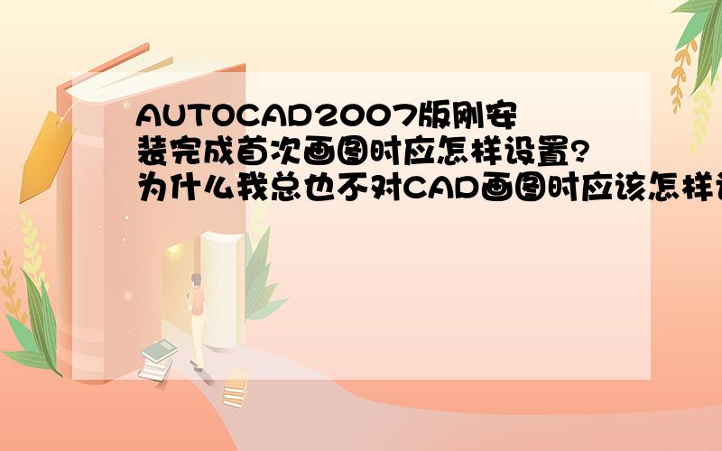 AUTOCAD2007版刚安装完成首次画图时应怎样设置?为什么我总也不对CAD画图时应该怎样设置才能开始画图