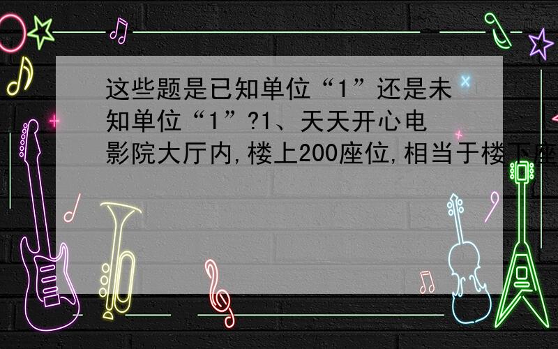 这些题是已知单位“1”还是未知单位“1”?1、天天开心电影院大厅内,楼上200座位,相当于楼下座位的1/4.2、金鱼缸里有10条红金鱼,是黑金鱼的2/5.3、灵光电脑公司一季度销售额是150.3万元,是第