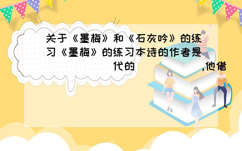 关于《墨梅》和《石灰吟》的练习《墨梅》的练习本诗的作者是______代的______,他借______来表达自己____________________________.《石灰吟》的练习本诗的作者是______代的______,他借______来表达自己___