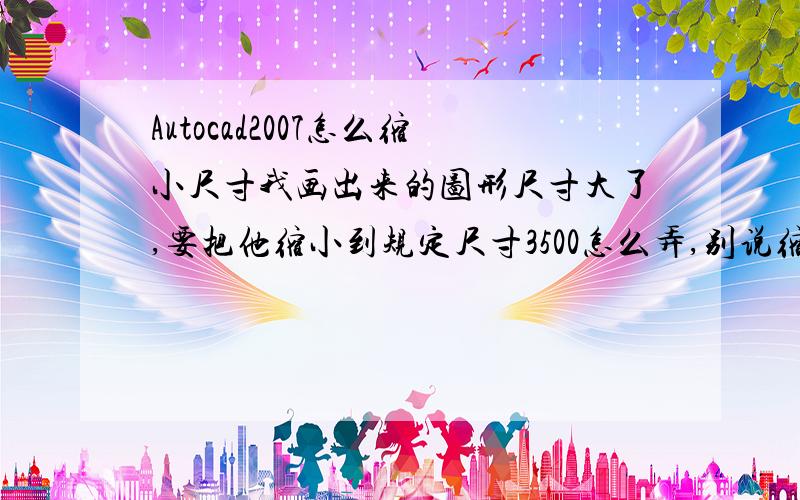 Autocad2007怎么缩小尺寸我画出来的图形尺寸大了,要把他缩小到规定尺寸3500怎么弄,别说缩放视野