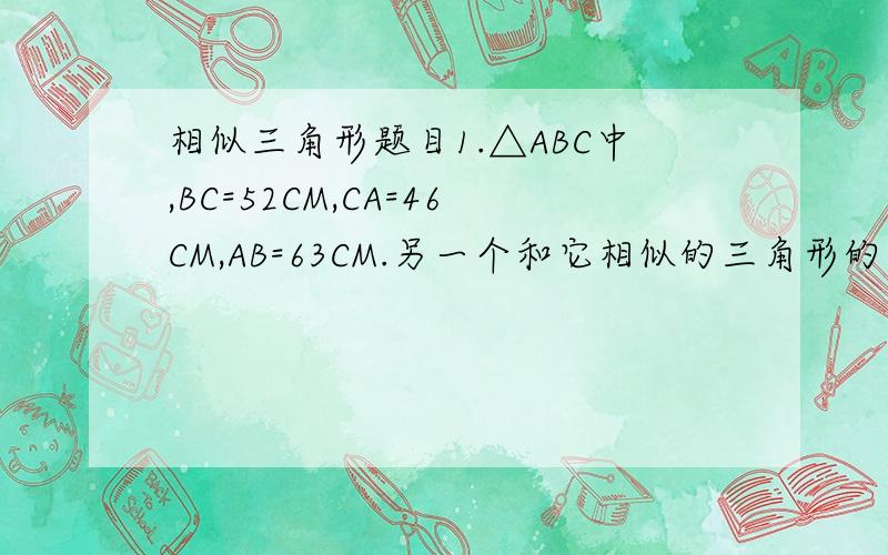 相似三角形题目1.△ABC中,BC=52CM,CA=46CM,AB=63CM.另一个和它相似的三角形的最短边事12CM,求其余两边的长度