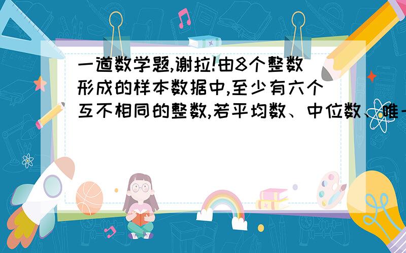 一道数学题,谢拉!由8个整数形成的样本数据中,至少有六个互不相同的整数,若平均数、中位数、唯一的众数和全距（即样本中最大数与最小数之差）都是8,则可能成为样本数据中的最大整数是