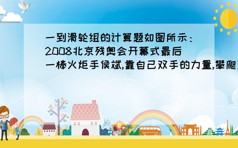 一到滑轮组的计算题如图所示：2008北京残奥会开幕式最后一棒火炬手侯斌,靠自己双手的力量,攀爬到火炬台底部并最终点燃圣火的照片,该点火仪式充分体现了残疾人自强自立、拼搏向上的勇