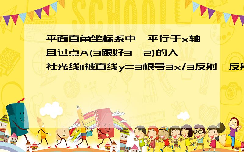 平面直角坐标系中,平行于x轴且过点A(3跟好3,2)的入社光线l1被直线y=3根号3x/3反射,反射光线l2交Y轴于B,平面直角坐标系中,平行于x轴且过点A(3跟号3,2)的入社光线l1被直线y=3根号3x/3反射,反射光线