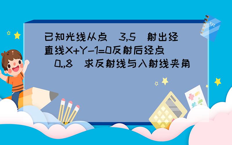 已知光线从点（3,5）射出经直线X+Y-1=0反射后经点（0.,8)求反射线与入射线夹角