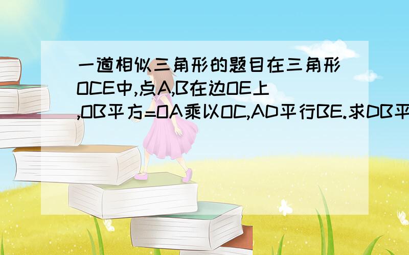 一道相似三角形的题目在三角形OCE中,点A,B在边OE上,OB平方=OA乘以OC,AD平行BE.求DB平行EC图自己画,理由也要写出来,题目应该是点AB在边OC上，点D在边OE上，OB平方=OA乘以OC，AD平行于BE求证：DB平行