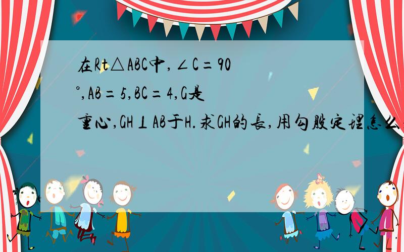 在Rt△ABC中,∠C=90°,AB=5,BC=4,G是重心,GH⊥AB于H.求GH的长,用勾股定理怎么求,取AB中点M,连接CM,BG是三分之根号73,求解MH怎么算