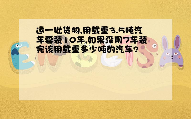 运一批货物,用载重3.5吨汽车要装10车,如果没用7车装完该用载重多少吨的汽车?