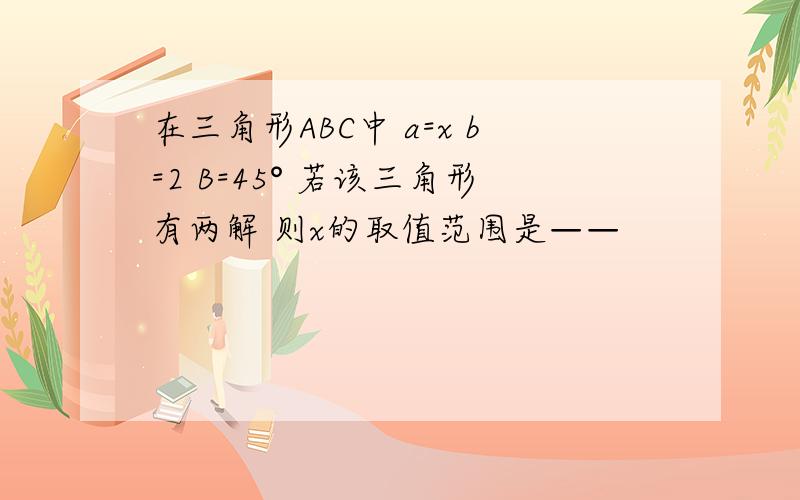 在三角形ABC中 a=x b=2 B=45° 若该三角形有两解 则x的取值范围是——