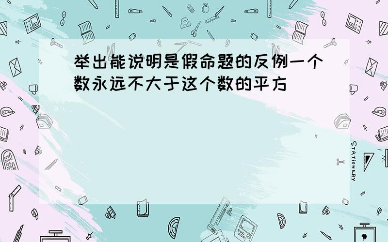 举出能说明是假命题的反例一个数永远不大于这个数的平方