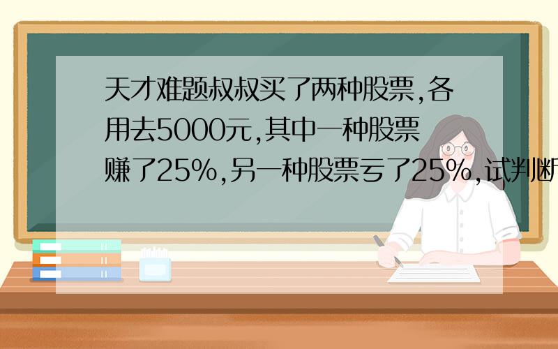 天才难题叔叔买了两种股票,各用去5000元,其中一种股票赚了25%,另一种股票亏了25%,试判断叔叔是赚了还是亏了,或者是不赚不亏,并请说明理由.限时（15分钟内）