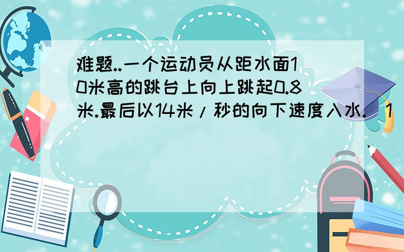 难题..一个运动员从距水面10米高的跳台上向上跳起0.8米.最后以14米/秒的向下速度入水.（1）运动员从起跳后的最高点到入水用了多少时间?（2）平均每秒运动员下落速度的变化量是多少?（精