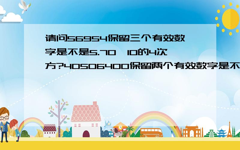 请问56954保留三个有效数字是不是5.70×10的4次方?40506400保留两个有效数字是不是4.1×10的7次方?