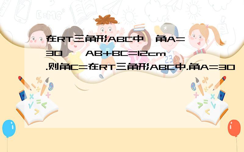 在RT三角形ABC中,角A=30°,AB+BC=12cm.则角C=在RT三角形ABC中，角A=30°，AB+BC=12cm ,则AB=  cm