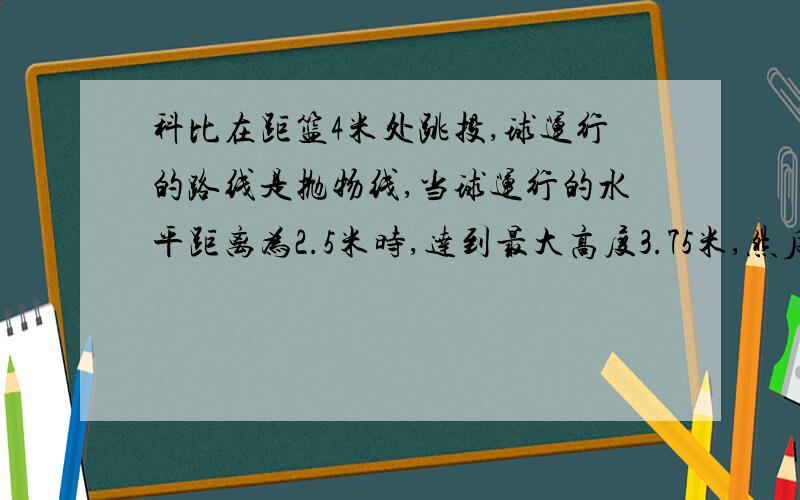 科比在距篮4米处跳投,球运行的路线是抛物线,当球运行的水平距离为2.5米时,达到最大高度3.75米,然后准确落入篮圈,已知篮圈中心到地面距离为3.05米question：（1）求抛物线的解析式（2）姚明