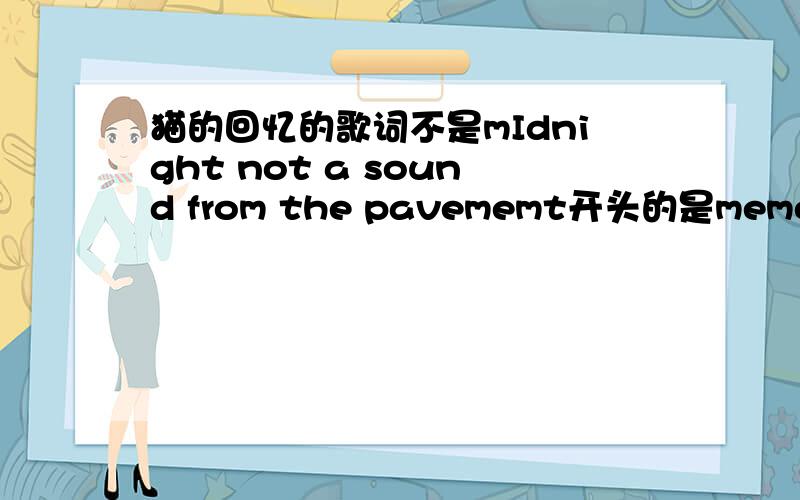 猫的回忆的歌词不是mIdnight not a sound from the pavememt开头的是memory turn your face to the midnight开头的,而且还有一段是男的独白也要．．．．．拜托．．．．谢谢．．．．