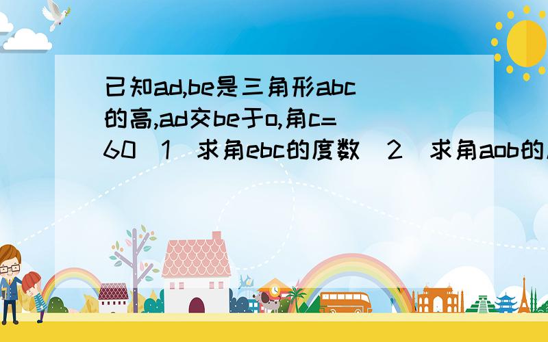 已知ad,be是三角形abc的高,ad交be于o,角c=60(1)求角ebc的度数(2)求角aob的度数