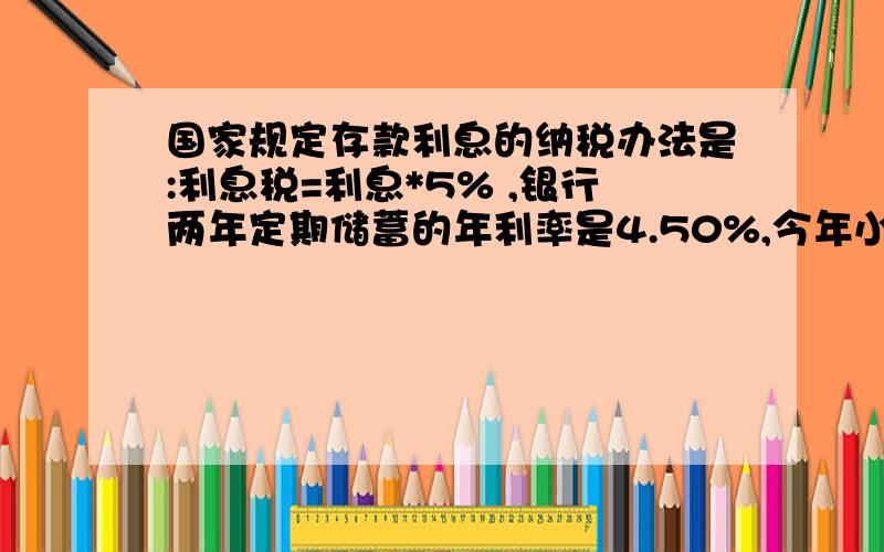 国家规定存款利息的纳税办法是:利息税=利息*5% ,银行两年定期储蓄的年利率是4.50%,今年小李取出两年到期的本金和利息,激纳了利息税22.5元,小李两年前存入本金多少元?（算式）