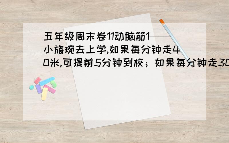 五年级周末卷11动脑筋1——小旖琬去上学,如果每分钟走40米,可提前5分钟到校；如果每分钟走30米,则迟到5分钟.小旖琬家离学校有多远?2——一些学生搬椅子,有35名学生,要搬椅子55把,并且一次