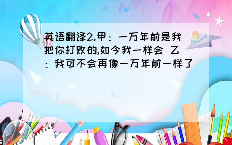 英语翻译2.甲：一万年前是我把你打败的,如今我一样会 乙：我可不会再像一万年前一样了