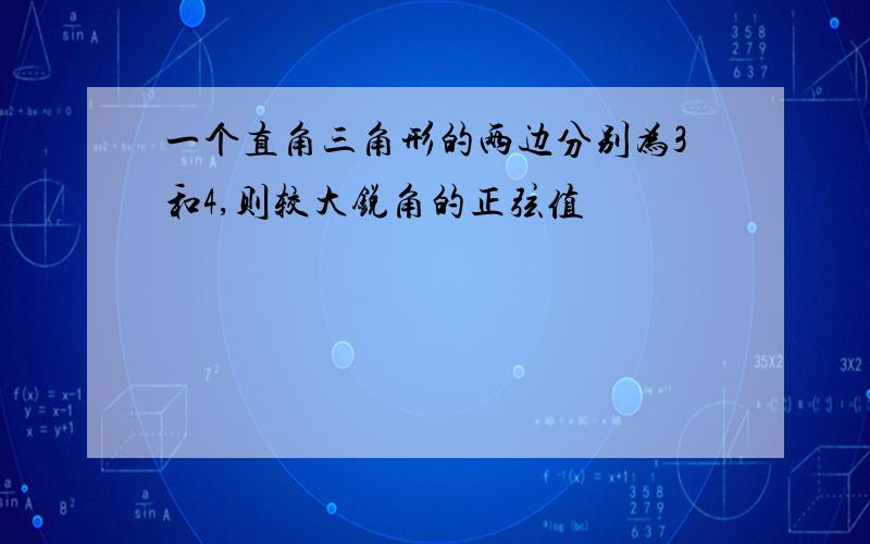 一个直角三角形的两边分别为3和4,则较大锐角的正弦值