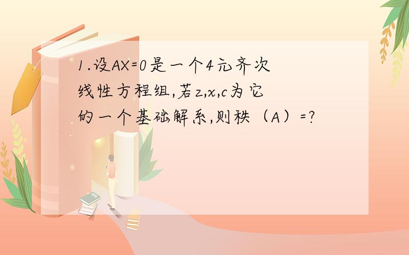 1.设AX=0是一个4元齐次线性方程组,若z,x,c为它的一个基础解系,则秩（A）=?