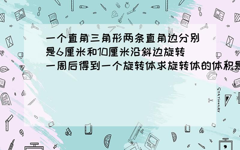 一个直角三角形两条直角边分别是6厘米和10厘米沿斜边旋转一周后得到一个旋转体求旋转体的体积是多少请将具体算式列出来