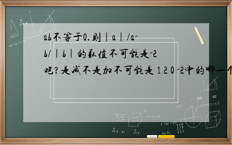 ab不等于0,则|a|/a-b/|b|的取值不可能是-2吧?是减不是加不可能是 1 2 0 -2中的哪一个