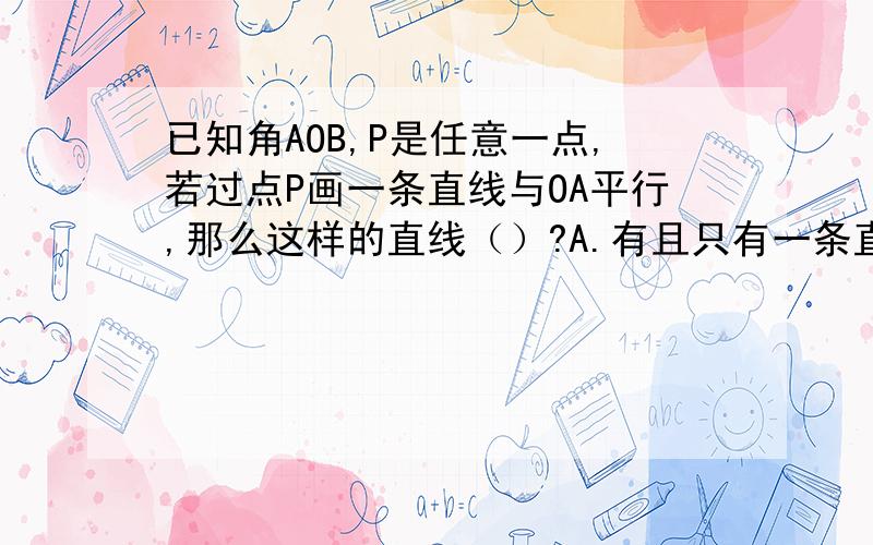 已知角AOB,P是任意一点,若过点P画一条直线与OA平行,那么这样的直线（）?A.有且只有一条直线 B.有两条 C.不存在 D.有一条或不存在