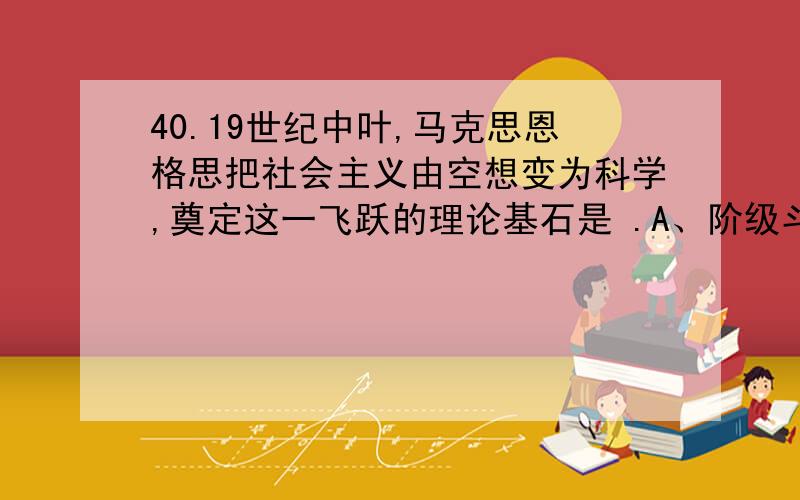 40.19世纪中叶,马克思恩格思把社会主义由空想变为科学,奠定这一飞跃的理论基石是 .A、阶级斗争说B、劳动价值论 C、唯物史观 D、剩余价值论