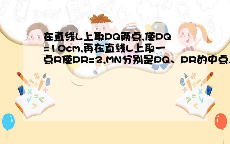 在直线L上取PQ两点,使PQ=10cm,再在直线L上取一点R使PR=2,MN分别是PQ、PR的中点,则MN=?