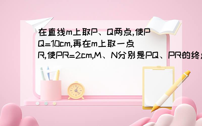 在直线m上取P、Q两点,使PQ=10cm,再在m上取一点R,使PR=2cm,M、N分别是PQ、PR的终点,则MN是?