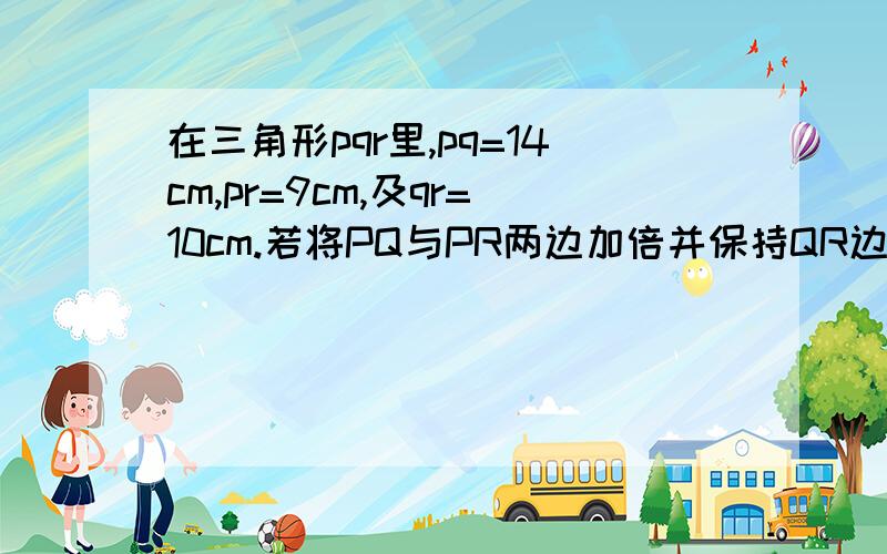 在三角形pqr里,pq=14cm,pr=9cm,及qr=10cm.若将PQ与PR两边加倍并保持QR边长,则（ ）A、面积将加倍B、面积将加四倍C、三角形的高加倍D、面积将降至0E、以上各项皆否