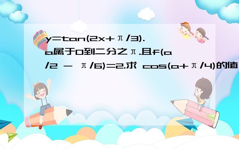 y=tan(2x+π/3).a属于0到二分之π.且f(a/2 - π/6)=2.求 cos(a+π/4)的值