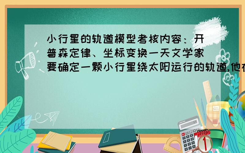 小行星的轨道模型考核内容：开普森定律、坐标变换一天文学家要确定一颗小行星绕太阳运行的轨道,他在轨道平面内建立以太阳为原点的坐标系,在两坐标轴上取天文测量单位（一天文单位