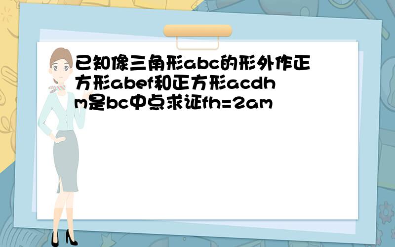 已知像三角形abc的形外作正方形abef和正方形acdhm是bc中点求证fh=2am