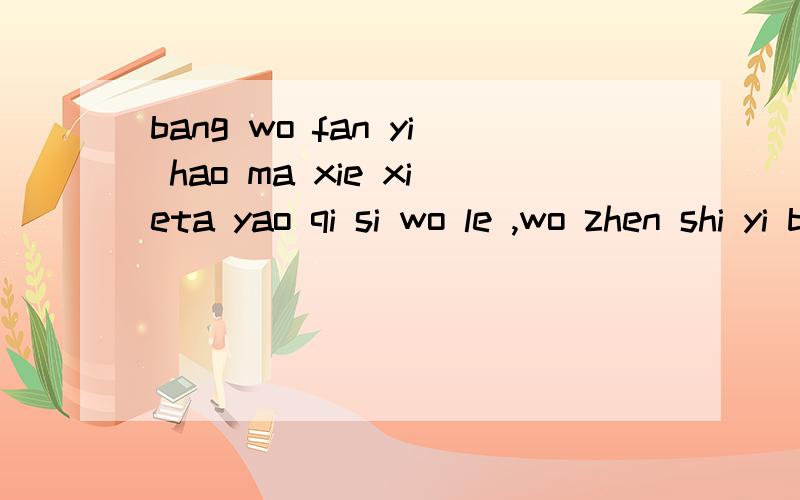 bang wo fan yi hao ma xie xieta yao qi si wo le ,wo zhen shi yi bu yi kanr ,mei tian nu li hong ni kai xin ,ta que zong shi po huai ,tiao bo wo men ,rang ni sheng wo de qi wo gai zen mo ban zai zhe yang wo zhen de feng le!