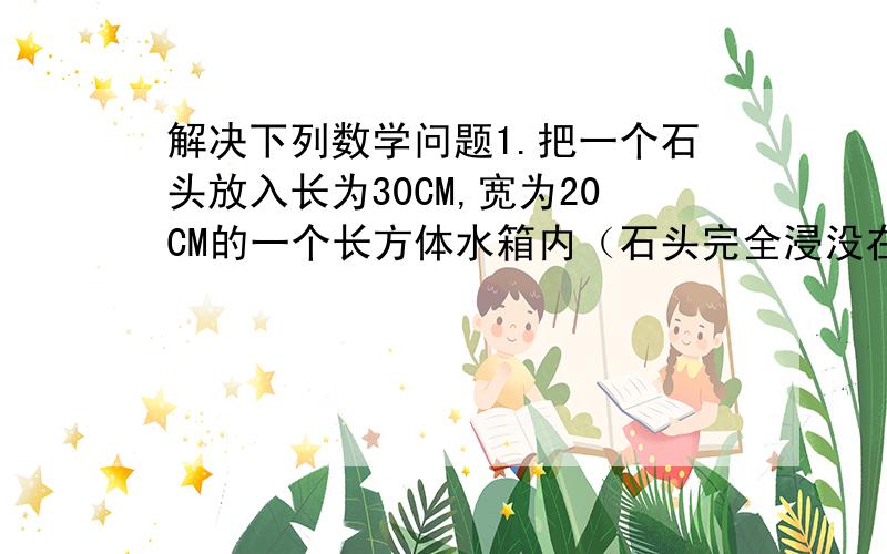 解决下列数学问题1.把一个石头放入长为30CM,宽为20CM的一个长方体水箱内（石头完全浸没在水里）,水面上升了5CM,这个石头的体积是多少立方厘米?2.一跟木料长2米,横截面是多少立方分米?合多