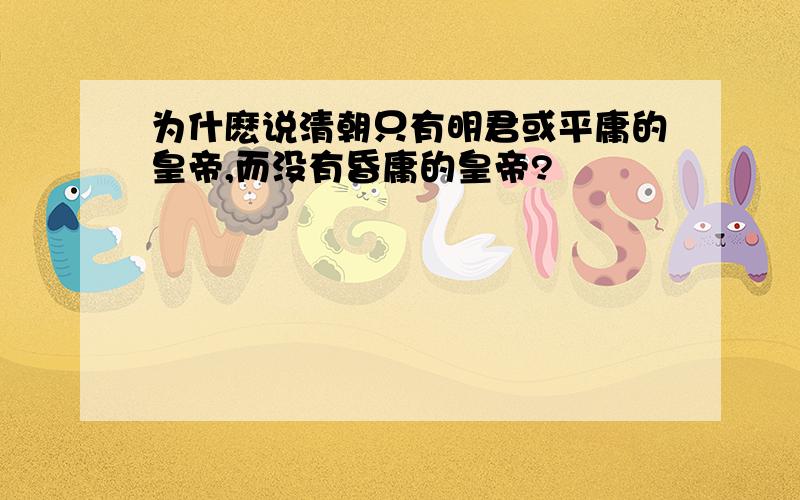 为什麽说清朝只有明君或平庸的皇帝,而没有昏庸的皇帝?