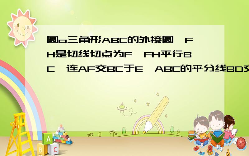 圆o三角形ABC的外接圆,FH是切线切点为F,FH平行BC,连AF交BC于E∠ABC的平分线BD交AF于D,连接BF如图,圆o三角形ABC的外接圆,FH是圆O的切线,切点为F,FH∥BC,连结AF交BC于E,∠ABC的平分线BD交AF于D,连结BF.（1