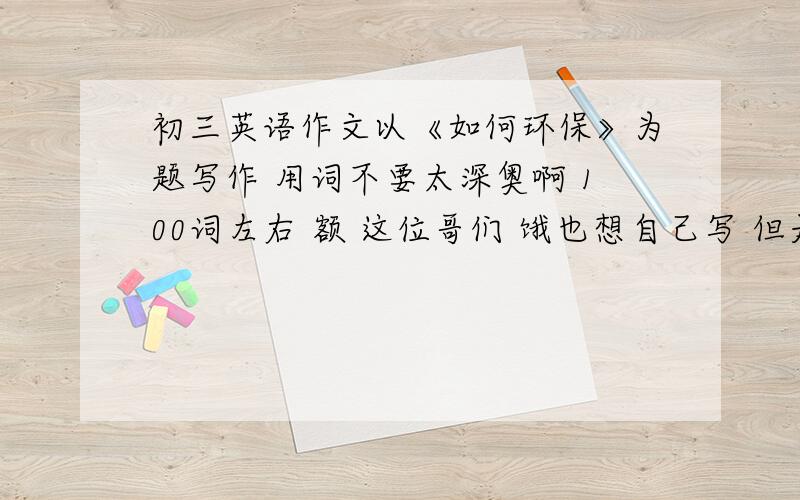 初三英语作文以《如何环保》为题写作 用词不要太深奥啊 100词左右 额 这位哥们 饿也想自己写 但是在是技穷啊