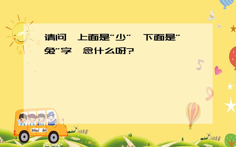 请问,上面是”少”,下面是”兔”字,念什么呀?