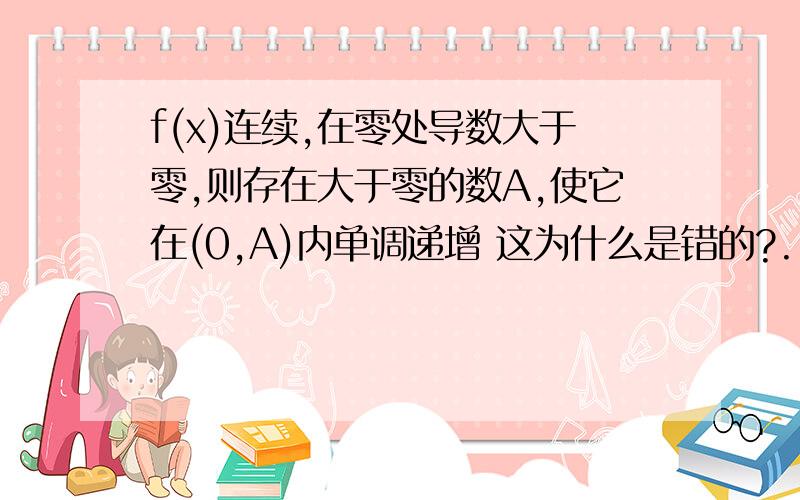 f(x)连续,在零处导数大于零,则存在大于零的数A,使它在(0,A)内单调递增 这为什么是错的?...f(x)连续,在零处导数大于零,则存在大于零的数A,使它在(0,A)内单调递增 这为什么是错的?我这样想：导