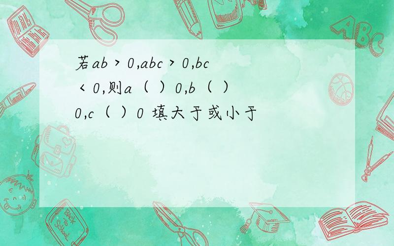 若ab＞0,abc＞0,bc＜0,则a（ ）0,b（ ）0,c（ ）0 填大于或小于