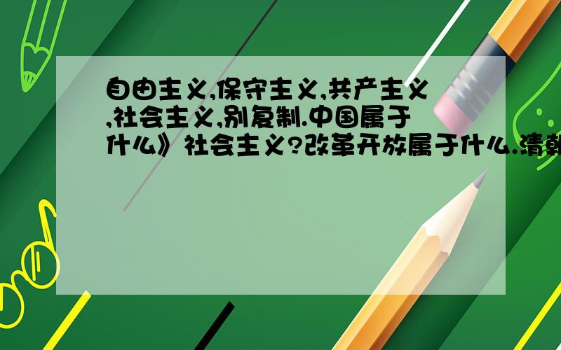 自由主义,保守主义,共产主义,社会主义,别复制.中国属于什么》社会主义?改革开放属于什么.清朝闭关锁国是属于保守主义么.但资本主义萌芽在明朝就被掐灭了.不符合资本家的条件.