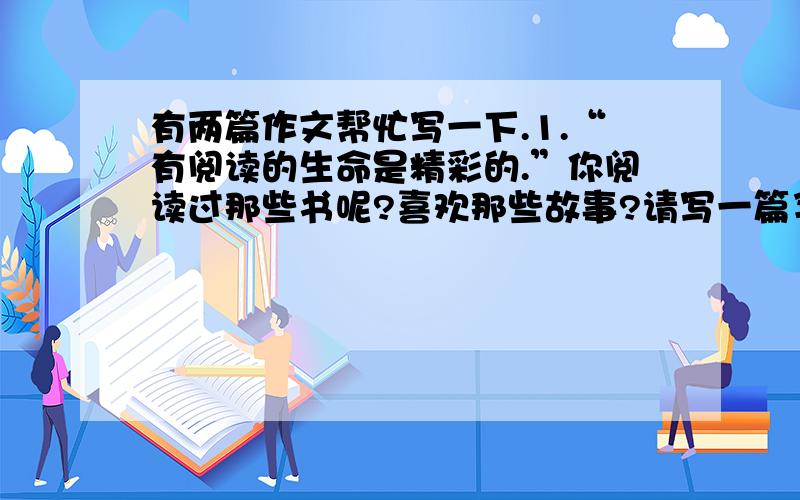 有两篇作文帮忙写一下.1.“有阅读的生命是精彩的.”你阅读过那些书呢?喜欢那些故事?请写一篇习作,介绍你自己最喜欢的一本书（或一个故事）.要写清楚你为什么喜欢它?可以介绍书（或故