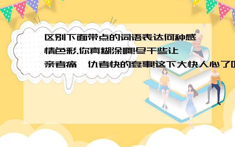 区别下面带点的词语表达何种感情色彩.你真糊涂啊!尽干些让亲者痛,仇者快的蠢事!这下大快人心了吧?为情带领军队鸡腿了匈奴人，消息传来，大快人心。你可真聪敏!把眼睛蒙上，别人就不