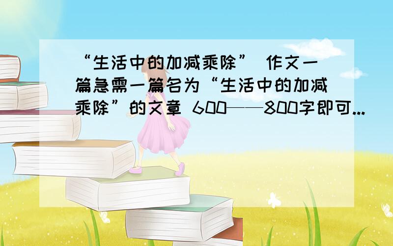 “生活中的加减乘除” 作文一篇急需一篇名为“生活中的加减乘除”的文章 600——800字即可...