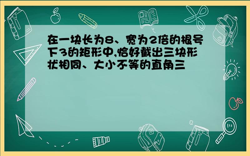 在一块长为8、宽为2倍的根号下3的矩形中,恰好截出三块形状相同、大小不等的直角三