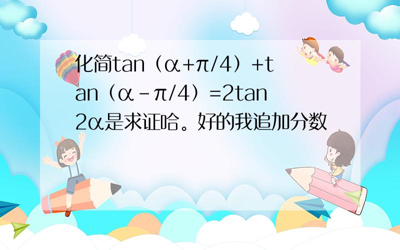 化简tan（α+π/4）+tan（α-π/4）=2tan2α是求证哈。好的我追加分数